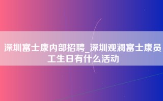 深圳富士康内部招聘_深圳观澜富士康员工生日有什么活动