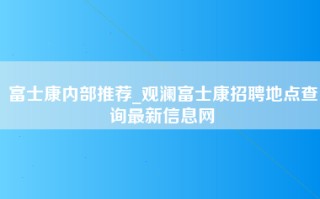 富士康内部推荐_观澜富士康招聘地点查询最新信息网