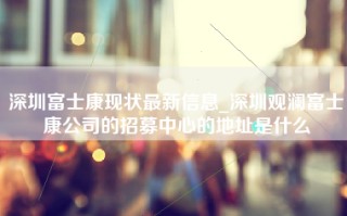 深圳富士康现状最新信息_深圳观澜富士康公司的招募中心的地址是什么