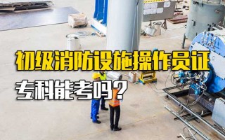 深圳富士康直招小时工初级消防设施操作员证专科能考吗
