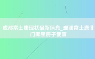 成都富士康现状最新信息_观澜富士康北门哪里房子便宜