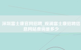 深圳富士康官网招聘_观澜富士康招聘信息网站查询是多少