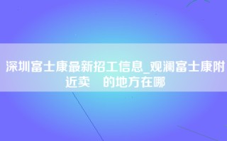 深圳富士康最新招工信息_观澜富士康附近卖婬的地方在哪