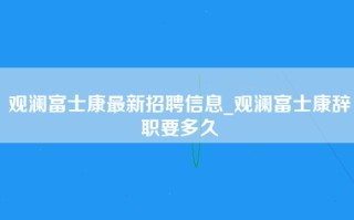 观澜富士康最新招聘信息_观澜富士康辞职要多久