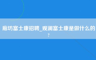 廊坊富士康招聘_观澜富士康是做什么的?