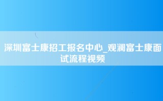 深圳富士康招工报名中心_观澜富士康面试流程视频