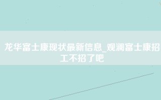 龙华富士康现状最新信息_<strong>观澜富士康招工不</strong>招了吧