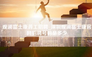 观澜富士康普工招聘_深圳观澜富士康官网招聘号码是多少