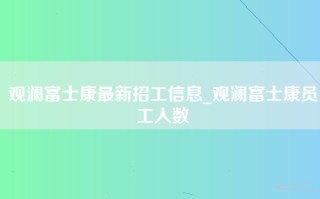 观澜富士康最新招工信息_观澜富士康员工人数