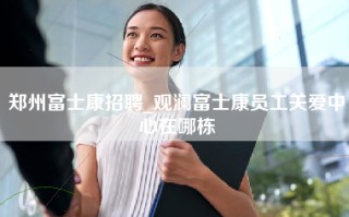 郑州富士康招聘_观澜富士康员工关爱中心在哪栋