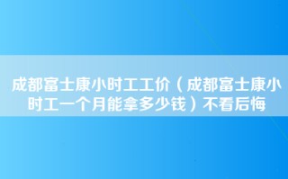 成都富士康小时工工价（成都富士康小时工一个月能拿多少钱）不看后悔