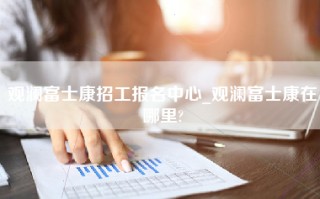 观澜富士康招工报名中心_观澜富士康在哪里?