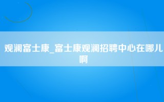 观澜富士康_富士康观澜招聘中心在哪儿啊