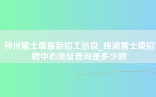 郑州富士康最新招工信息_观澜富士康招聘中心地址查询是多少啊