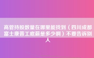 高管持股数量在哪里能找到（四川成都富士康普工底薪是多少啊）不要告诉别人