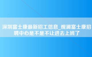 深圳富士康最新招工信息_观澜富士康招聘中心是不是不让进去上班了