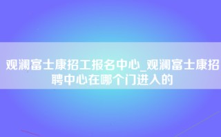 观澜富士康招工报名中心_观澜富士康招聘中心在哪个门进入的