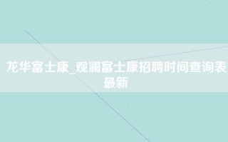 龙华富士康_观澜富士康招聘时间查询表最新