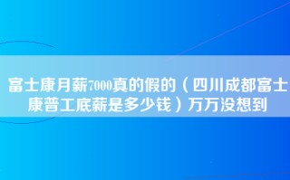 富士康月薪7000真的假的（四川成都富士康普工底薪是多少钱）万万没想到