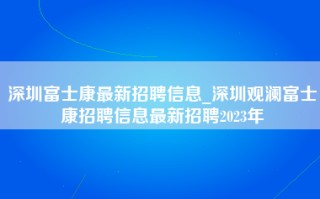 深圳富士康最新招聘信息_深圳观澜富士康招聘信息最新招聘2023年