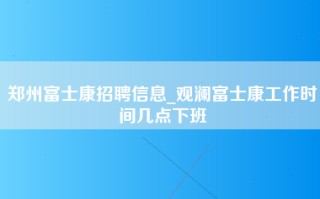 郑州富士康招聘信息_观澜富士康工作时间几点下班