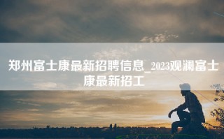 郑州富士康最新招聘信息_2023观澜富士康最新招工