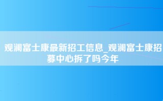 观澜富士康最新招工信息_观澜富士康招募中心拆了吗今年