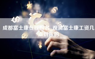 成都富士康在线报名_观澜富士康工资几点到账的