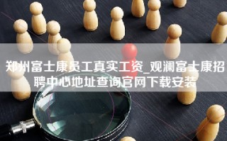 郑州富士康员工真实工资_观澜富士康招聘中心地址查询官网下载安装