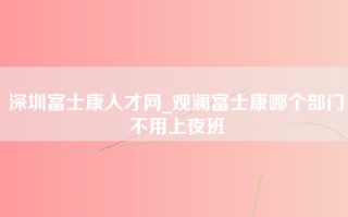 深圳富士康人才网_观澜富士康哪个部门不用上夜班