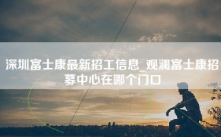 深圳富士康最新招工信息_观澜富士康招募中心在哪个门口