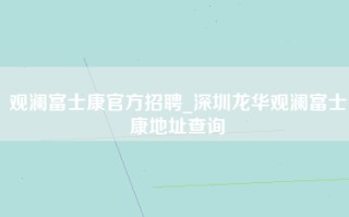 观澜富士康官方招聘_深圳龙华观澜富士康地址查询