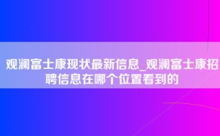 观澜富士康现状最新信息_观澜富士康招聘信息在哪个位置看到的