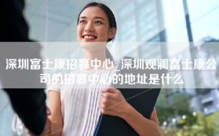 深圳富士康招募中心_深圳观澜富士康公司的招募中心的地址是什么