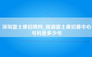 深圳富士康招聘网_观澜富士康招募中心号码是多少号