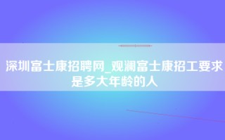深圳富士康招聘网_观澜富士康招工要求是多大年龄的人