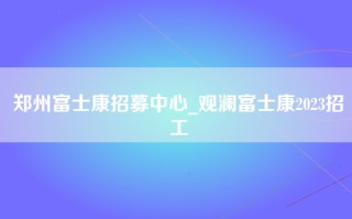 郑州富士康招募中心_观澜富士康2023招工