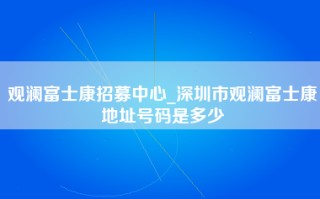 观澜富士康招募中心_深圳市观澜富士康地址号码是多少