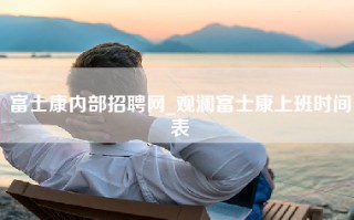 富士康内部招聘网_观澜富士康上班时间表