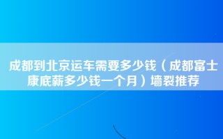 成都到北京运车需要多少钱（成都富士康底薪多少钱一个月）墙裂推荐