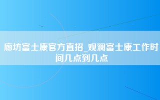 廊坊富士康官方直招_观澜富士康工作时间几点到几点