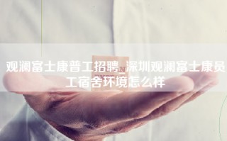 观澜富士康普工招聘_深圳观澜富士康员工宿舍环境怎么样