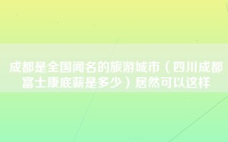 成都是全国闻名的旅游城市（四川成都富士康底薪是多少）居然可以这样