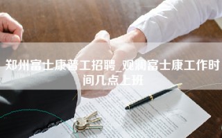 郑州富士康普工招聘_观澜富士康工作时间几点上班