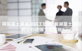 深圳富士康最新招工信息_观澜富士康招聘中心在哪个位置呀