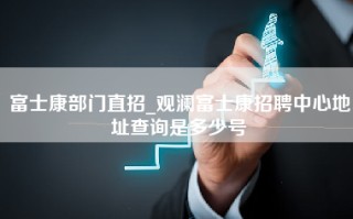 富士康部门直招_观澜富士康招聘中心地址查询是多少号