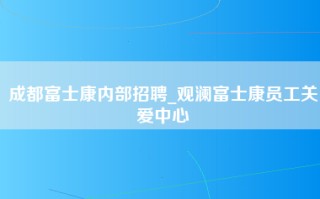 成都富士康内部招聘_观澜富士康员工关爱中心