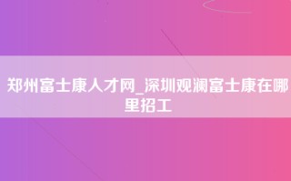 郑州富士康人才网_深圳观澜富士康在哪里招工