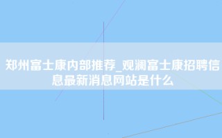 郑州富士康内部推荐_观澜富士康招聘信息最新消息网站是什么