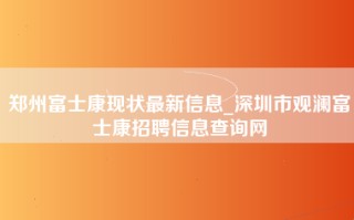 郑州富士康现状最新信息_深圳市观澜富士康招聘信息查询网